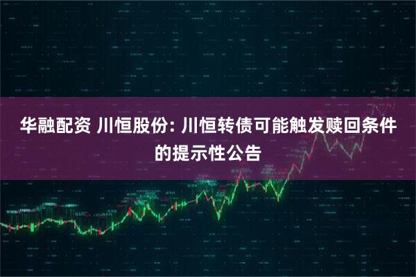 华融配资 川恒股份: 川恒转债可能触发赎回条件的提示性公告