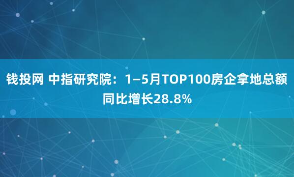 钱投网 中指研究院：1—5月TOP100房企拿地总额同比增长28.8%
