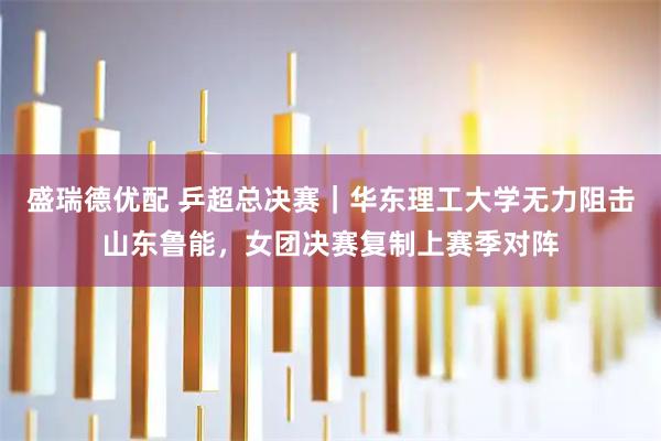 盛瑞德优配 乒超总决赛｜华东理工大学无力阻击山东鲁能，女团决赛复制上赛季对阵