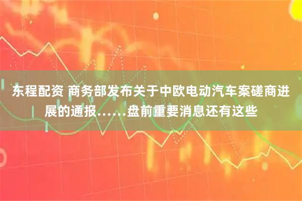 东程配资 商务部发布关于中欧电动汽车案磋商进展的通报……盘前重要消息还有这些