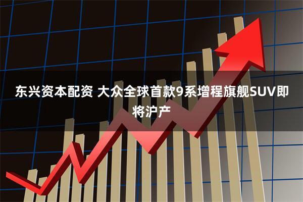 东兴资本配资 大众全球首款9系增程旗舰SUV即将沪产