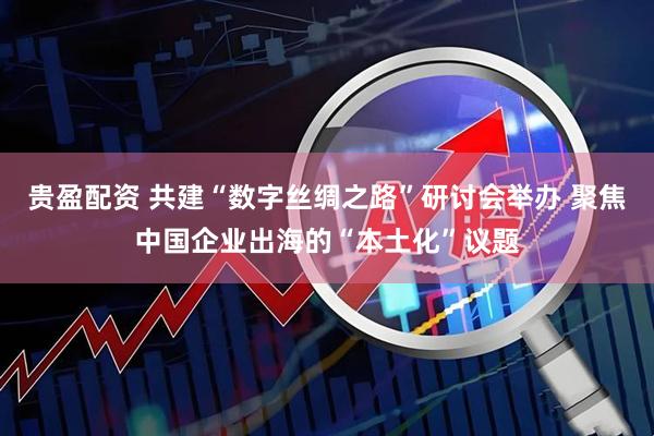贵盈配资 共建“数字丝绸之路”研讨会举办 聚焦中国企业出海的“本土化”议题