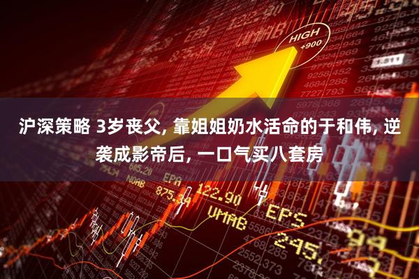 沪深策略 3岁丧父, 靠姐姐奶水活命的于和伟, 逆袭成影帝后, 一口气买八套房