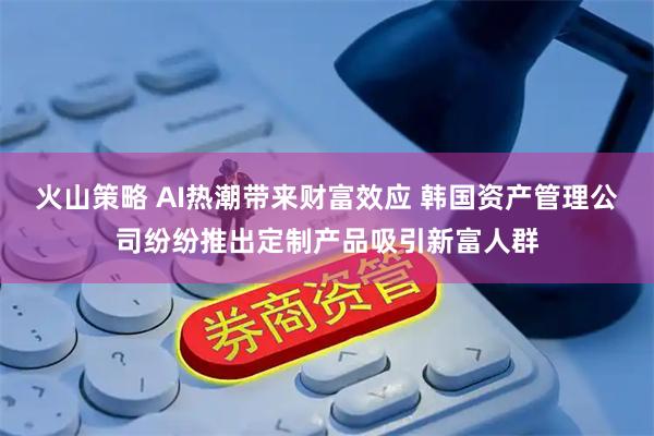 火山策略 AI热潮带来财富效应 韩国资产管理公司纷纷推出定制产品吸引新富人群