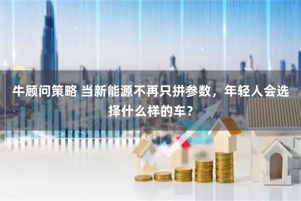 牛顾问策略 当新能源不再只拼参数，年轻人会选择什么样的车？